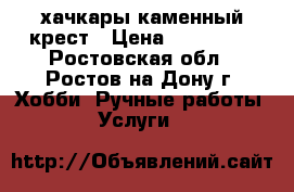 хачкары каменный крест › Цена ­ 800 000 - Ростовская обл., Ростов-на-Дону г. Хобби. Ручные работы » Услуги   
